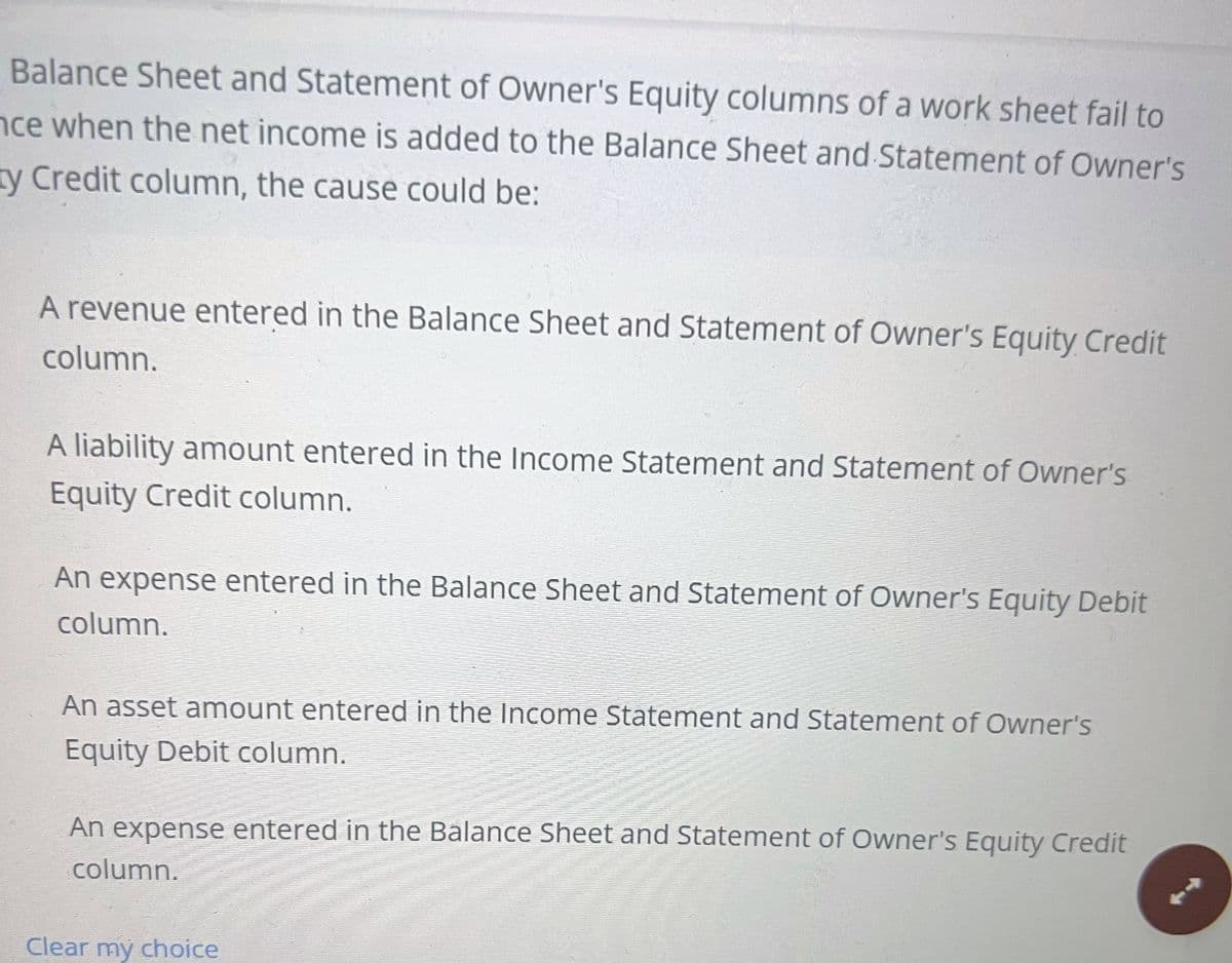 Balance Sheet and Statement of Owner's Equity columns of a work sheet fail to
nce when the net income is added to the Balance Sheet and Statement of Owner's
ty Credit column, the cause could be:
A revenue entered in the Balance Sheet and Statement of Owner's Equity Credit
column.
A liability amount entered in the Income Statement and Statement of Owner's
Equity Credit column.
An expense entered in the Balance Sheet and Statement of Owner's Equity Debit
column.
An asset amount entered in the Income Statement and Statement of Owner's
Equity Debit column.
An expense entered in the Balance Sheet and Statement of Owner's Equity Credit
column.
Clear my choice