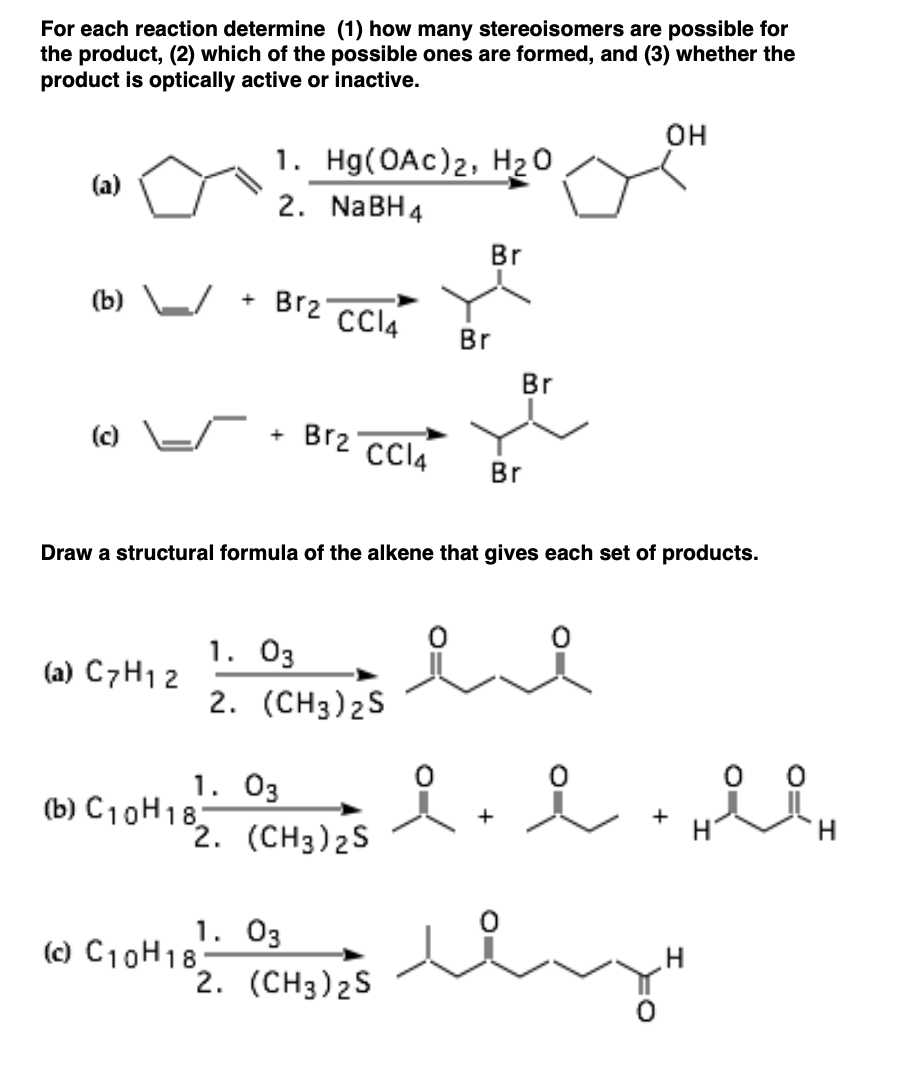 For each reaction determine (1) how many stereoisomers are possible for
the product, (2) which of the possible ones are formed, and (3) whether the
product is optically active or inactive.
он
1. Hg(OAc)2, H20
2. NABH4
Br
(b)
Br2 CIA
Br
Br
() E/
Br2
+
CCI4
Br
Draw a structural formula of the alkene that gives each set of products.
1. 03
2. (CH3)2S
(a) C7H1 2
0 0
1. 03
(b) C10H18
2. (CH3)2S
+
H.
1. Оз
(c) C10H18
2. (CH3)2S
