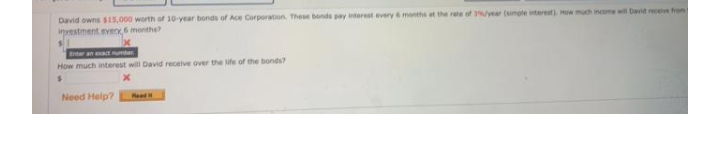 David owns 15,000 worth of 10-year bonds of Ace Corporation. These bonds pay interest every 6 month at the rate of vear (imple interest). How much income wi David receie from
istment.eveo,6 monthe?
Enter an unter
How much interest will David receive over the life of the bonds?
Need Help?
