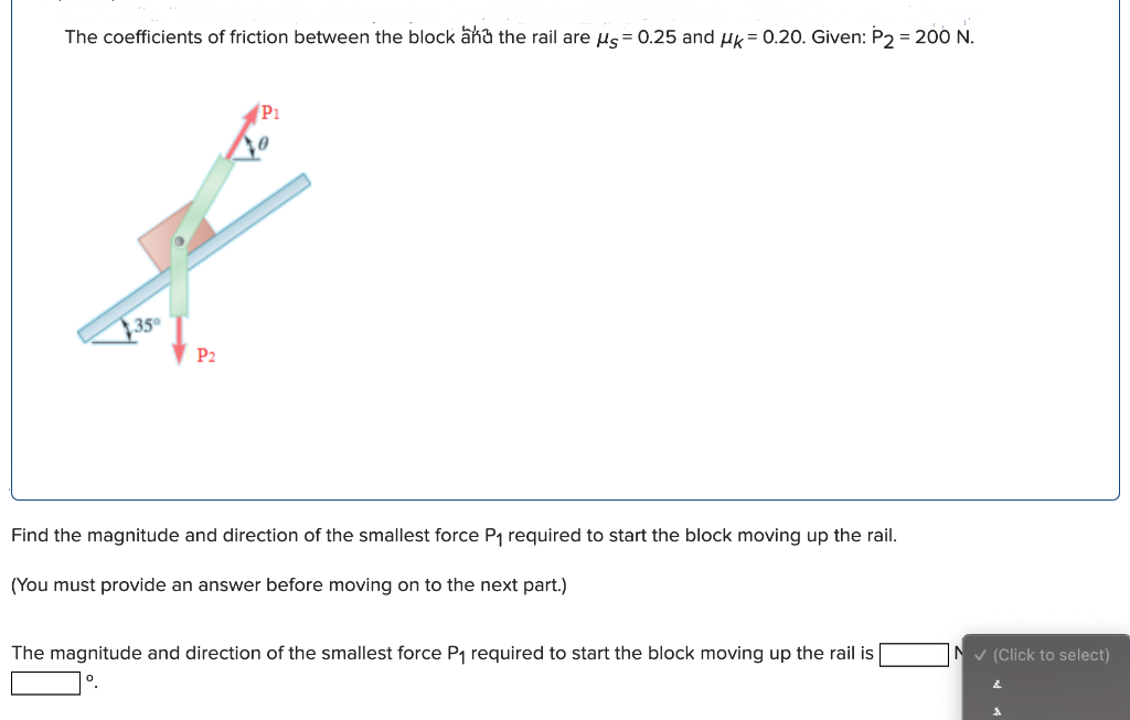 The coefficients of friction between the block ana the rail are us= 0.25 and uk= 0.20. Given: P2 = 200 N.
P1
350
P2
Find the magnitude and direction of the smallest force P1 required to start the block moving up the rail.
(You must provide an answer before moving on to the next part.)
The magnitude and direction of the smallest force P1 required to start the block moving up the rail is
°.
N v (Click to select)

