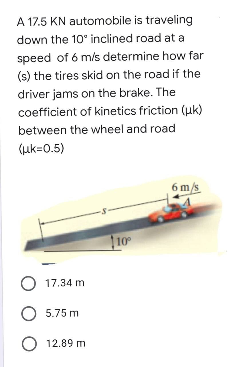 A 17.5 KN automobile is traveling
down the 10° inclined road at a
speed of 6 m/s determine how far
(s) the tires skid on the road if the
driver jams on the brake. The
coefficient of kinetics friction (uk)
between the wheel and road
(uk=0.5)
6 m/s
A
10°
17.34 m
O 5.75 m
O 12.89 m