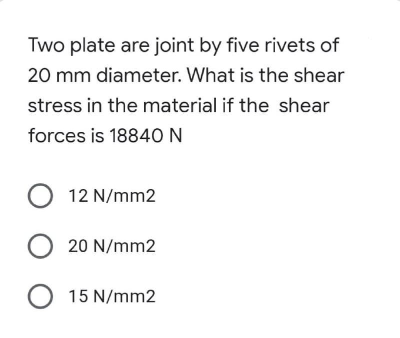 Two plate are joint by five rivets of
20 mm diameter. What is the shear
stress in the material if the shear
forces is 18840 N
O 12 N/mm2
O 20 N/mm2
O 15 N/mm2
