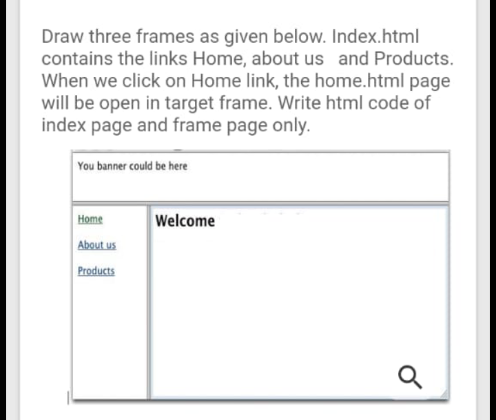 Draw three frames as given below. Index.html
contains the links Home, about us and Products.
When we click on Home link, the home.html page
will be open in target frame. Write html code of
index page and frame page only.
You banner could be here
Home
Welcome
About us
Products
