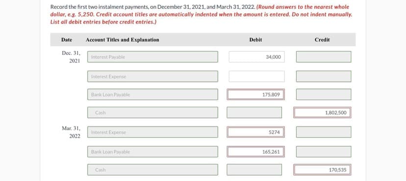 Record the first two instalment payments, on December 31, 2021, and March 31, 2022. (Round answers to the nearest whole
dollar, e.g. 5,250. Credit account titles are automatically indented when the amount is entered. Do not indent manually.
List all debit entries before credit entries.)
Date
Account Titles and Explanation
Debit
Credit
Dec. 31,
Interest Payable
34,000
2021
Interest Expense
Bank Loan Payable
175,809
Cash
1,802,500
Mar. 31,
Interest Expense
5274
2022
Bank Loan Payable
165,261
Cash
170,535
