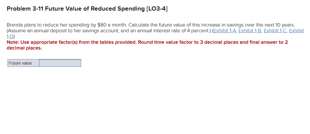 Problem 3-11 Future Value of Reduced Spending [LO3-4]
Brenda plans to reduce her spending by $80 a month. Calculate the future value of this increase in savings over the next 10 years.
(Assume an annual deposit to her savings account, and an annual interest rate of 4 percent.) (Exhibit 1-A, Exhibit 1-B, Exhibit 1-C, Exhibit
1-D)
Note: Use appropriate factor(s) from the tables provided. Round time value factor to 3 decimal places and final answer to 2
decimal places.
Future value