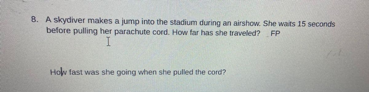 8. A skydiver makes a jump into the stadium during an airshow. She waits 15 seconds
before pulling her parachute cord. How far has she traveled?
I
How fast was she going when she pulled the cord?