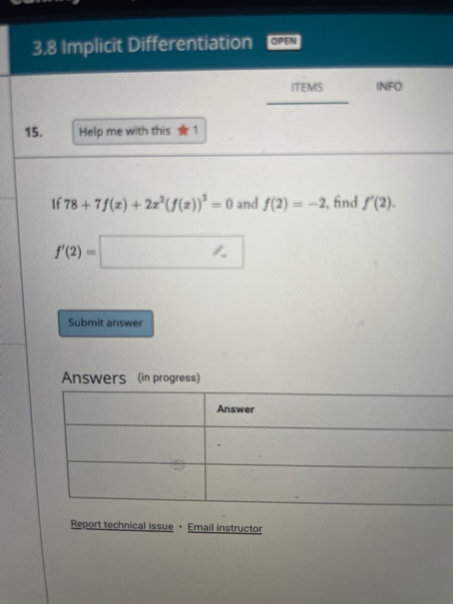 OPEN
3.8 Implicit Differentiation
ITEMS
INFO
15.
Help me with this 1
If 78+7f(2) + 2z (f(2))* -
=0 and f(2) = -2, find f'(2).
%3D
f'(2) =
Submit answer
Answers (in progress)
Answer
Report technical issue
Email instructor
