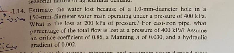 season
1.14. Estimate the water lost because of a 1.0-mm-diameter hole in a
150-mm-diameter water main operating under a pressure of 400 kPa.
What is the loss at 200 kPa of pressure? For cast-iron pipe, what
percentage of the total flow is lost at a pressure of 400 kPa? Assume
an orifice coefficient of 0.86. a Manning n of 0.030, and a hydraulic
gradient of 0.002.
icy
and
