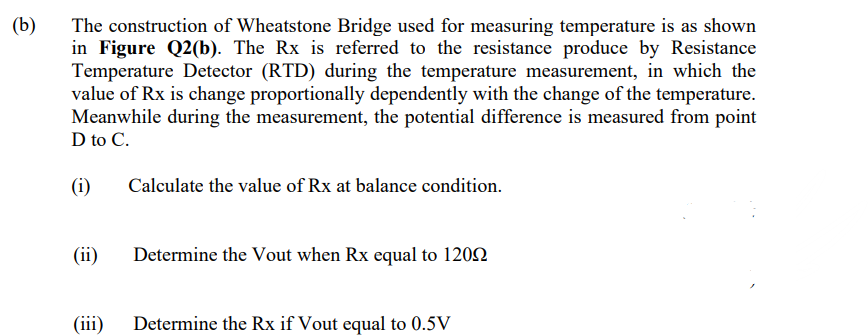 (b)
The construction of Wheatstone Bridge used for measuring temperature is as shown
in Figure Q2(b). The Rx is referred to the resistance produce by Resistance
Temperature Detector (RTD) during the temperature measurement, in which the
value of Rx is change proportionally dependently with the change of the temperature.
Meanwhile during the measurement, the potential difference is measured from point
D to C.
(i)
(ii)
(iii)
Calculate the value of Rx at balance condition.
Determine the Vout when Rx equal to 12092
Determine the Rx if Vout equal to 0.5V