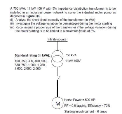 A 750 kVA, 11 kV/ 400 V with 5% impedance distribution transformer is to be
installed in an industrial power network to serve the industrial motor pump as
depicted in Figure Q3.
(i) Analyse the short circuit capacity of the transformer (in kVA)
(ii) Investigate the voltage variation (in percentage) during the motor starting
(iii) Recommend a proper size of the transformer if the voltage variation during
the motor starting is to be limited to a maximum value of 8%
Infinite source
Standard rating (in kVA):
150, 250, 300, 400, 500,
630, 750, 1,000, 1,250,
1,600, 2,000, 2,500
3
750 kVA
11kV/400V
Horse Power = 500 HP
PF = 0.8 lagging, Efficiency = 70%
Starting inrush current = 6 times