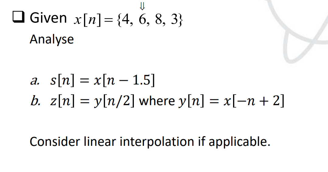 U
□ Given x[n] = {4, 6, 8, 3}
Analyse
a. s[n] = x[n 1.5]
b. z[n] = y[n/2] where y[n] = x[−n + 2]
Consider linear interpolation if applicable.