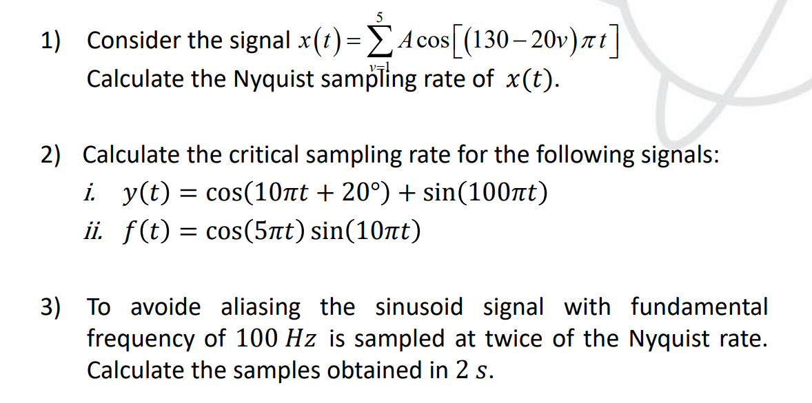 5
πτ
1) Consider the signal x(t) = Acos[(130-20v) πt]
Calculate the Nyquist sampling rate of x(t).
2) Calculate the critical sampling rate for the following signals:
i. y(t) = cos(10πt + 20°) + sin(100nt)
ii. f(t) = cos(5πt) sin(10nt)
3) To avoide aliasing the sinusoid signal with fundamental
frequency of 100 Hz is sampled at twice of the Nyquist rate.
Calculate the samples obtained in 2 s.