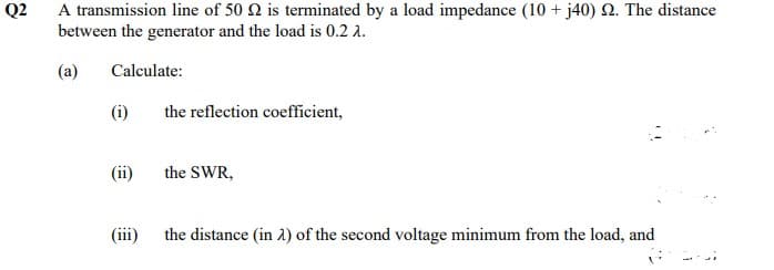 Q2
A transmission line of 50 2 is terminated by a load impedance (10+ j40) 2. The distance
between the generator and the load is 0.2 1.
(a)
Calculate:
(i)
(ii)
(iii)
the reflection coefficient,
the SWR,
the distance (in 2) of the second voltage minimum from the load, and
