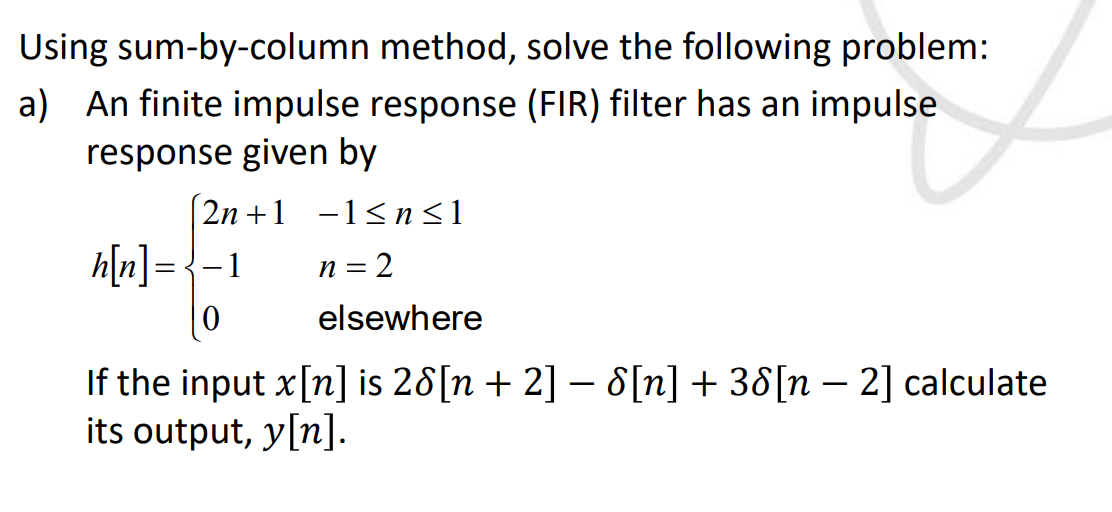 Using
sum-by-column method, solve the following problem:
a) An finite impulse response (FIR) filter has an impulse
response given by
2n+1
h[n] = -1
0
−1≤n≤1
= 2
elsewhere
n =
If the input x[n] is 28[n + 2] - 8[n] + 38[n 2] calculate
its output, y[n].
