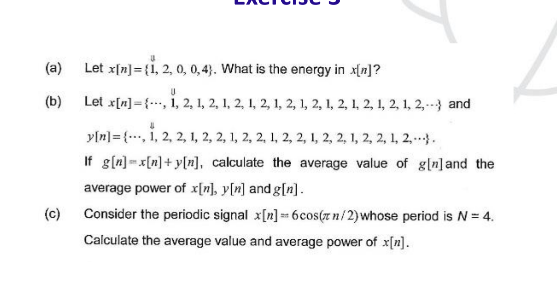 (a)
(b)
(c)
(L
Let x[n] = {1, 2, 0, 0,4). What is the energy in x[n]?
U
Let x[n], 1, 2, 1, 2, 1, 2, 1, 2, 1, 2, 1, 2, 1, 2, 1, 2, 1, 2, 1, 2,--- and
↓↓
y[n]{, 1, 2, 2, 1, 2, 2, 1, 2, 2, 1, 2, 2, 1, 2, 2, 1, 2, 2, 1, 2,...}.
If g[n]=x[n]+y[n], calculate the average value of g[n] and the
average power of x[n], y[n] and g[n].
Consider the periodic signal x[n] = 6 cos(zn/2) whose period is N = 4.
Calculate the average value and average power of x[n].