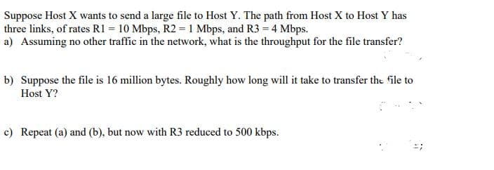 Suppose Host X wants to send a large file to Host Y. The path from Host X to Host Y has
three links, of rates R1 = 10 Mbps, R2 = 1 Mbps, and R3 = 4 Mbps.
a) Assuming no other traffic in the network, what is the throughput for the file transfer?
b) Suppose the file is 16 million bytes. Roughly how long will it take to transfer the file to
Host Y?
c) Repeat (a) and (b), but now with R3 reduced to 500 kbps.
