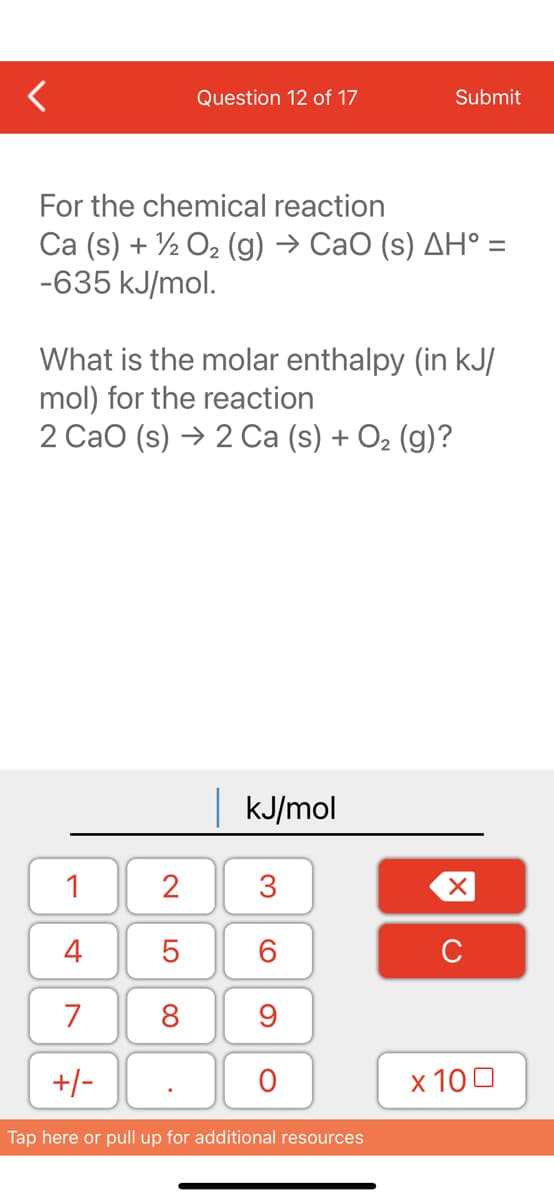 Question 12 of 17
For the chemical reaction
Ca (s) + O₂ (g) → CaO (s) AH° =
-635 kJ/mol.
1
4
7
+/-
What is the molar enthalpy (in kJ/
mol) for the reaction
2 CaO (s) → 2 Ca (s) + O₂ (g)?
2
5
8
| kJ/mol
3
60
Submit
9
O
Tap here or pull up for additional resources
XU
x 100