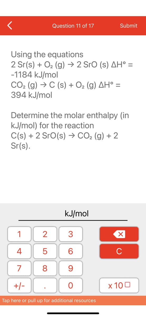 Question 11 of 17
Using the equations
2 Sr(s) + O₂(g) → 2 SrO (s) AH° =
-1184 kJ/mol
CO₂ (g) → C (s) + O₂ (g) AH° =
394 kJ/mol
Determine the molar enthalpy (in
kJ/mol) for the reaction
C(s) + 2 SrO(s) → CO₂ (g) + 2
Sr(s).
1
4
7
+/-
2
5
8
kJ/mol
3
Submit
60
9
O
Tap here or pull up for additional resources
XU
x 100
