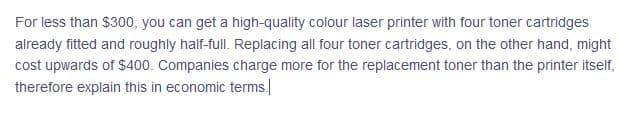 For less than $300, you can get a high-quality colour laser printer with four toner cartridges
already fitted and roughly half-full. Replacing all four toner cartridges, on the other hand, might
cost upwards of $400. Companies charge more for the replacement toner than the printer itself,
therefore explain this in economic terms.
