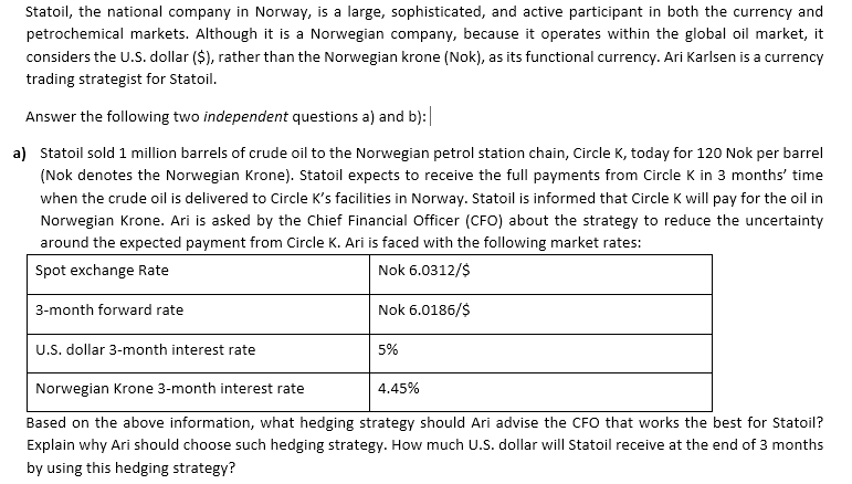) Statoil sold 1 million barrels of crude oil to the Norwegian petrol station chain, Circle K, today for 120 Nok per barrel
(Nok denotes the Norwegian Krone). Statoil expects to receive the full payments from Circle K in 3 months' time
when the crude oil is delivered to Circle K's facilities in Norway. Statoil is informed that Circle K will pay for the oil in
Norwegian Krone. Ari is asked by the Chief Financial Officer (CFO) about the strategy to reduce the uncertainty
around the expected payment from Circle K. Ari is faced with the following market rates:
Spot exchange Rate
Nok 6.0312/$
3-month forward rate
Nok 6.0186/$
U.S. dollar 3-month interest rate
5%
Norwegian Krone 3-month interest rate
4.45%
Based on the above information, what hedging strategy should Ari advise the CFO that works the best for Statoil?
Explain why Ari should choose such hedging strategy. How much U.S. dollar will Statoil receive at the end of 3 months
by using this hedging strategy?
