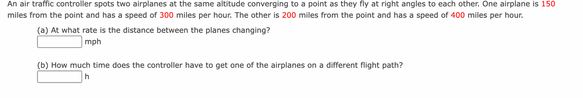 An air traffic controller spots two airplanes at the same altitude converging to a point as they fly at right angles to each other. One airplane is 150
miles from the point and has a speed of 300 miles per hour. The other is 200 miles from the point and has a speed of 400 miles per hour.
(a) At what rate is the distance between the planes changing?
mph
(b) How much time does the controller have to get one of the airplanes on a different flight path?
h
