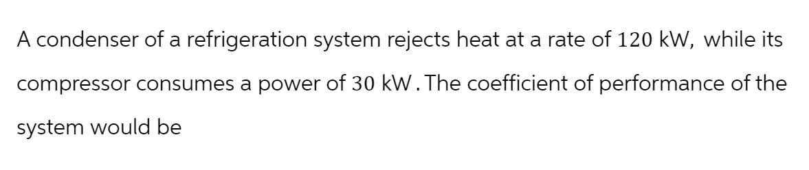 A condenser of a refrigeration system rejects heat at a rate of 120 kW, while its
compressor consumes a power of 30 kW. The coefficient of performance of the
system would be