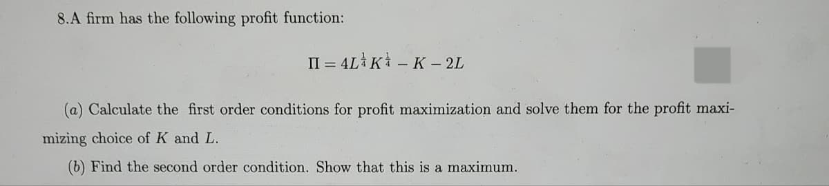 8.A firm has the following profit function:
II = 4LK - K - 2L
(a) Calculate the first order conditions for profit maximization and solve them for the profit maxi-
mizing choice of K and L.
(b) Find the second order condition. Show that this is a maximum.