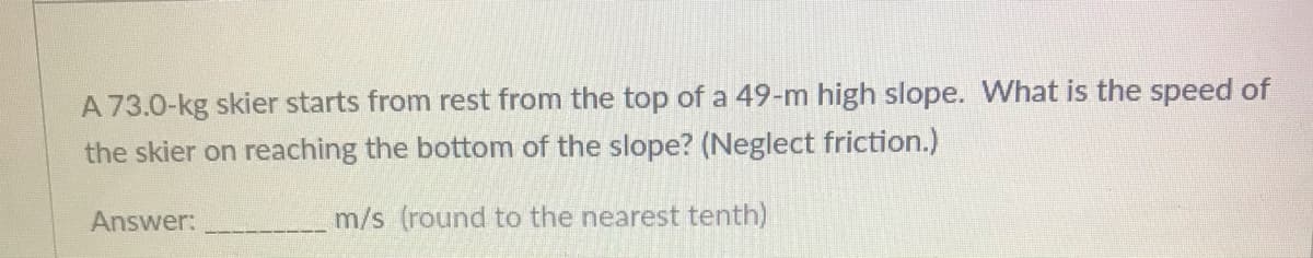A 73.0-kg skier starts from rest from the top of a 49-m high slope. What is the speed of
the skier on reaching the bottom of the slope? (Neglect friction.)
Answer:
m/s (round to the nearest tenth)
