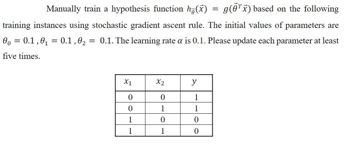 Manually train a hypothesis function h(x) = g(Ō¹x) based on the following
training instances using stochastic gradient ascent rule. The initial values of parameters are
0o = 0.1,0₁ = 0.1,0₂ = 0.1. The learning rate a is 0.1. Please update each parameter at least
five times.
X1
0
0
1
1
X2
0
1
0
1
y
1
1
0
0