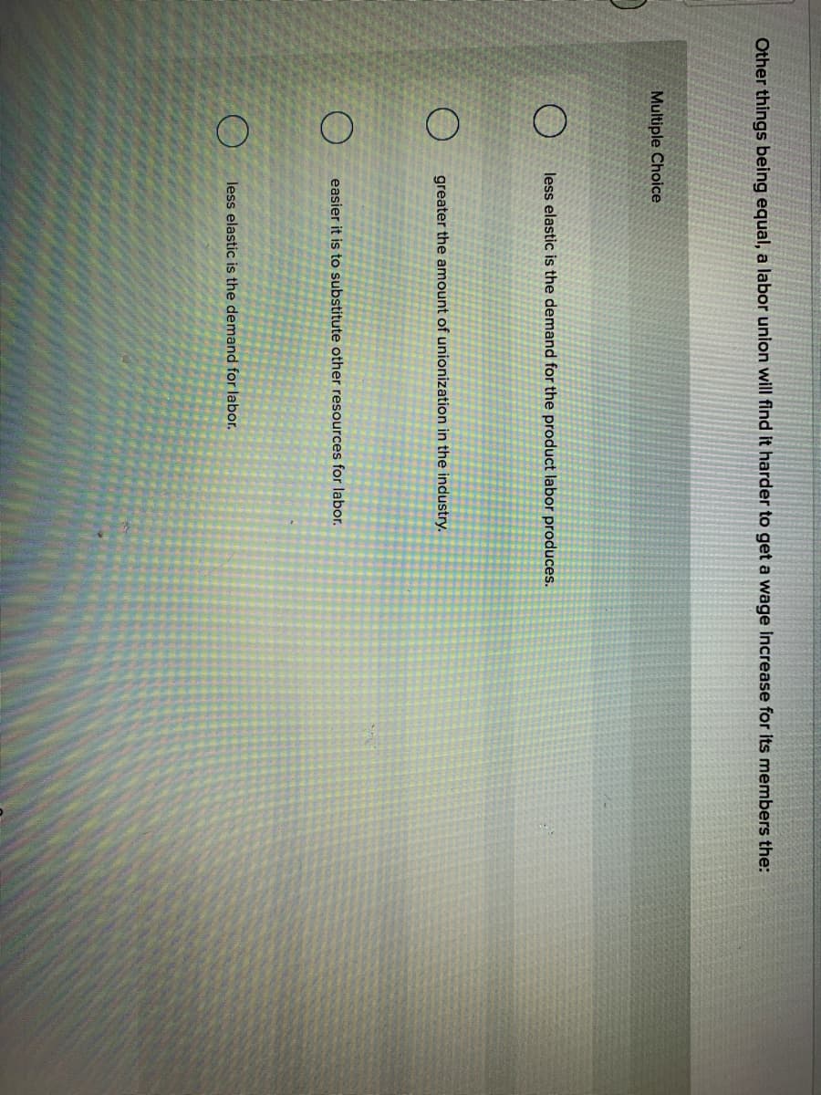 Other things being equal, a labor union will find it harder to get a wage increase for its members the:
Multiple Choice
less elastic is the demand for the product labor produces.
greater the amount of unionization in the industry.
easier it is to substitute other resources for labor.
less elastic is the demand for labor.
