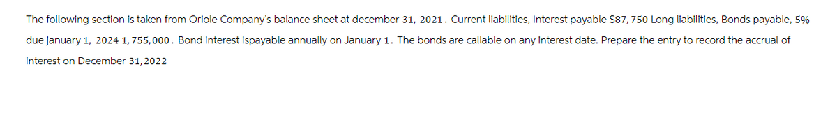 The following section is taken from Oriole Company's balance sheet at december 31, 2021. Current liabilities, Interest payable $87, 750 Long liabilities, Bonds payable, 5%
due january 1, 2024 1,755,000. Bond interest ispayable annually on January 1. The bonds are callable on any interest date. Prepare the entry to record the accrual of
interest on December 31, 2022
