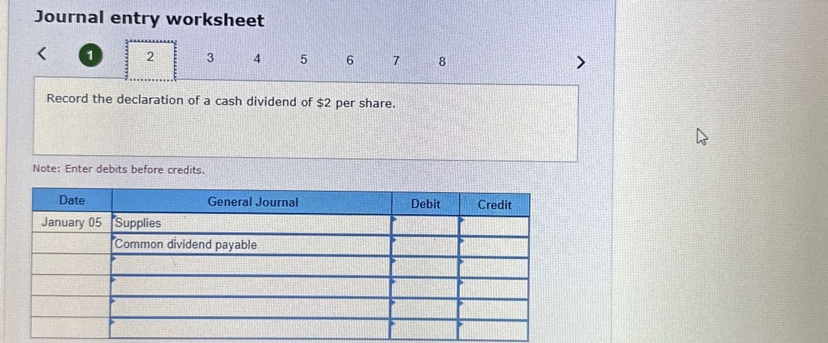 Journal entry worksheet
く
1
2
3
4
5
6
7
8
Record the declaration of a cash dividend of $2 per share.
Note: Enter debits before credits.
Date
January 05 Supplies
General Journal
Debit
Credit
Common dividend payable
13