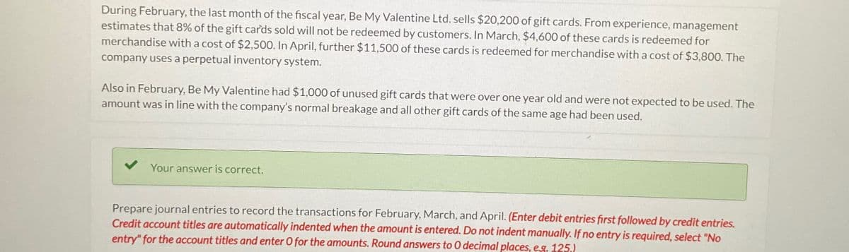 During February, the last month of the fiscal year, Be My Valentine Ltd. sells $20,200 of gift cards. From experience, management
estimates that 8% of the gift cards sold will not be redeemed by customers. In March, $4,600 of these cards is redeemed for
merchandise with a cost of $2,500. In April, further $11,500 of these cards is redeemed for merchandise with a cost of $3,800. The
company uses a perpetual inventory system.
Also in February, Be My Valentine had $1,000 of unused gift cards that were over one year old and were not expected to be used. The
amount was in line with the company's normal breakage and all other gift cards of the same age had been used.
Your answer is correct.
Prepare journal entries to record the transactions for February, March, and April. (Enter debit entries first followed by credit entries.
Credit account titles are automatically indented when the amount is entered. Do not indent manually. If no entry is required, select "No
entry" for the account titles and enter O for the amounts. Round answers to O decimal places, e.g. 125.)