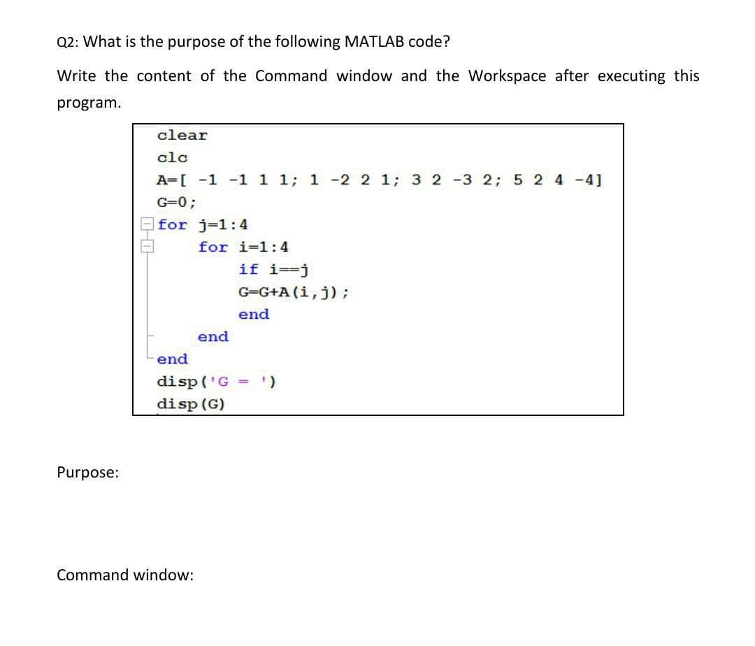 Q2: What is the purpose of the following MATLAB code?
Write the content of the Command window and the Workspace after executing this
program.
clear
clc
A=[ -1 -1 1 1; 1 -2 2 1; 3 2 -3 2; 5 2 4 -4]
G=0;
for j-1:4
for i=1:4
if i==j
G-G+A (i,j);
end
end
end
disp ('G =
disp (G)
Purpose:
Command window:
