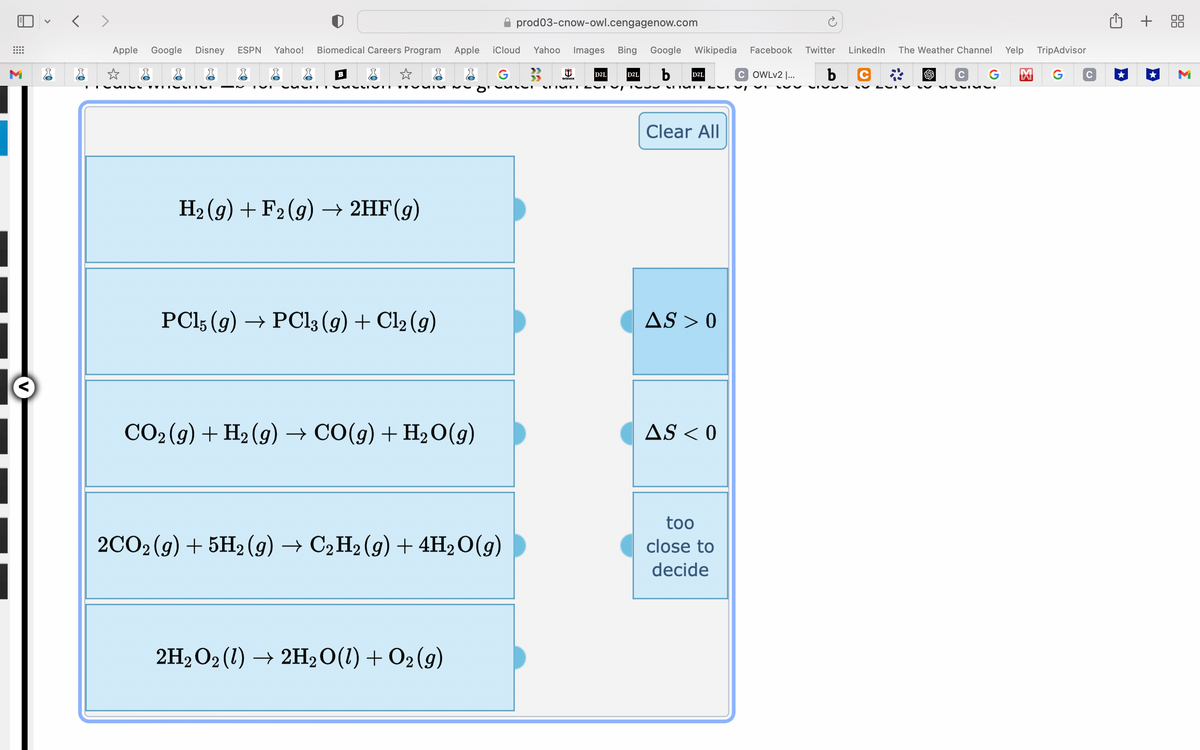 M
<>
Apple Google Disney ESPN Yahoo! Biomedical Careers Program
☆
CATEG WHOS
r
B
r
SLIVET
H₂(g) + F2 (g) → 2HF(g)
PC15 (9) →→ PC13 (9) + Cl₂ (9)
CO₂ (g) + H₂ (g) → CO(g) + H₂O(g)
Apple iCloud Yahoo Images Bing Google Wikipedia Facebook Twitter
D2L b
G 3
2H₂O2 (1) → 2H₂O(1) + O2 (9)
prod03-cnow-owl.cengagenow.com
2CO2 (g) + 5H2 (9) → C2H2 (9) + 4H₂O(g)
D2L
VULLI CETURT JU
D2L
LITUNTUT T
Clear All
AS > 0
AS < 0
COWLv2 I... b
too
close to
decide
SISS
LinkedIn The Weather Channel Yelp TripAdvisor
C
M G с
G
C
VVIML.
+ 88
M