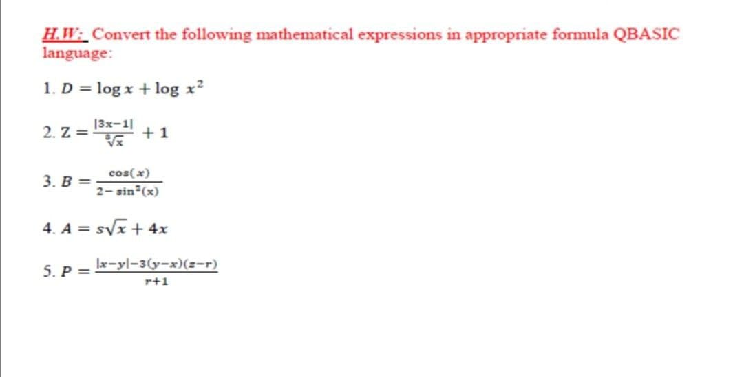 H.W: Convert the following mathematical expressions in appropriate formula QBASIC
language:
1. D = log x + log x?
2. Z =
13x-1|
+1
cos(x)
3. В —
2- sin (x)
4. A = svx + 4x
5. P =
lx-yl-3(y-x)(z-r)
r+1
