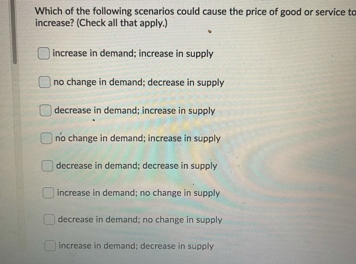 Which of the following scenarios could cause the price of good or service to
increase? (Check all that apply.)
O increase in demand; increase in supply
no change in demand; decrease in supply
decrease in demand; increase in supply
no change in demand; increase in supply
decrease in demand; decrease in supply
increase in demand; no change in supply
decrease in demand; no change in supply
increase in demand; decrease in supply
