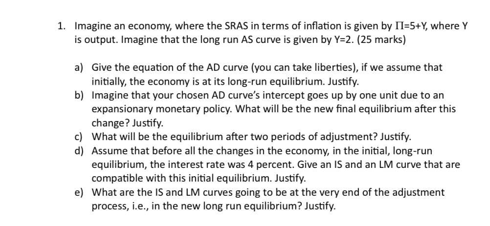 1. Imagine an economy, where the SRAS in terms of inflation is given by II=5+Y, where Y
is output. Imagine that the long run AS curve is given by Y=2. (25 marks)
a) Give the equation of the AD curve (you can take liberties), if we assume that
initially, the economy is at its long-run equilibrium. Justify.
b) Imagine that your chosen AD curve's intercept goes up by one unit due to an
expansionary monetary policy. What will be the new final equilibrium after this
change? Justify.
c) What will be the equilibrium after two periods of adjustment? Justify.
d) Assume that before all the changes in the economy, in the initial, long-run
equilibrium, the interest rate was 4 percent. Give an IS and an LM curve that are
compatible with this initial equilibrium. Justify.
e) What are the IS and LM curves going to be at the very end of the adjustment
process, i.e., in the new long run equilibrium? Justify.