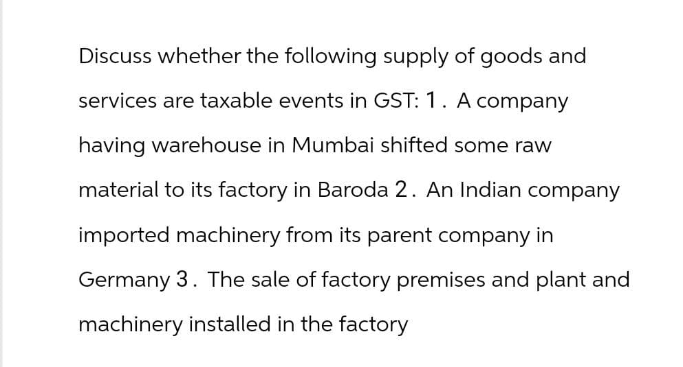 Discuss whether the following supply of goods and
services are taxable events in GST: 1. A company
having warehouse in Mumbai shifted some raw
material to its factory in Baroda 2. An Indian company
imported machinery from its parent company in
Germany 3. The sale of factory premises and plant and
machinery installed in the factory