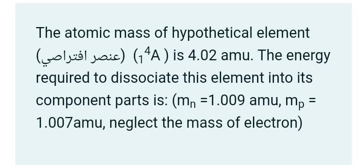 The atomic mass of hypothetical element
(voll aic) (₁4A) is 4.02 amu. The energy
required to dissociate this element into its
component parts is: (m₁ =1.009 amu, mp =
1.007amu, neglect the mass of electron)