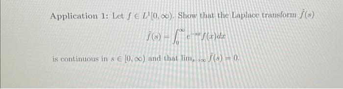 Application 1: Let f L¹0, ∞o). Show that the Laplace transform f(s)
ƒ(s) =
e-** f (x)da
is continuous in s € [0, ∞) and that lim, ... Ĵ(s) = 0.