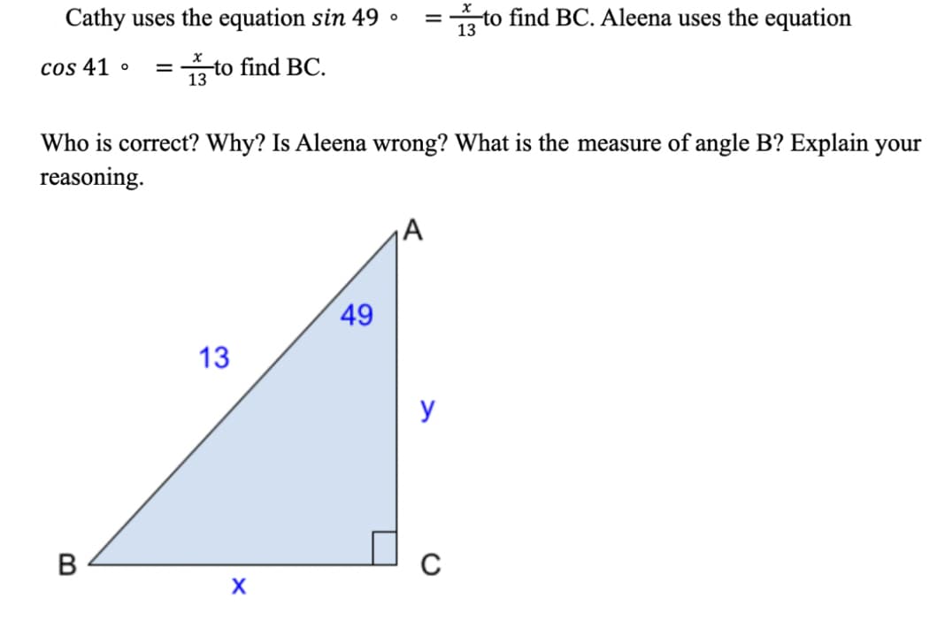 Cathy uses the equation sin 49 •
to find BC. Aleena uses the equation
13
cos 41
to find BC.
13
Who is correct? Why? Is Aleena wrong? What is the measure of angle B? Explain your
reasoning.
A
49
13
y
C
B
