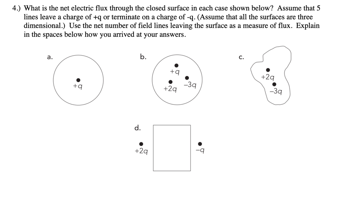 4.) What is the net electric flux through the closed surface in each case shown below? Assume that 5
lines leave a charge of +q or terminate on a charge of -q. (Assume that all the surfaces are three
dimensional.) Use the net number of field lines leaving the surface as a measure of flux. Explain
in the spaces below how you arrived at your answers.
a.
+q
b.
d.
+29
+9
+29
-39
°
C.
+29
-3q