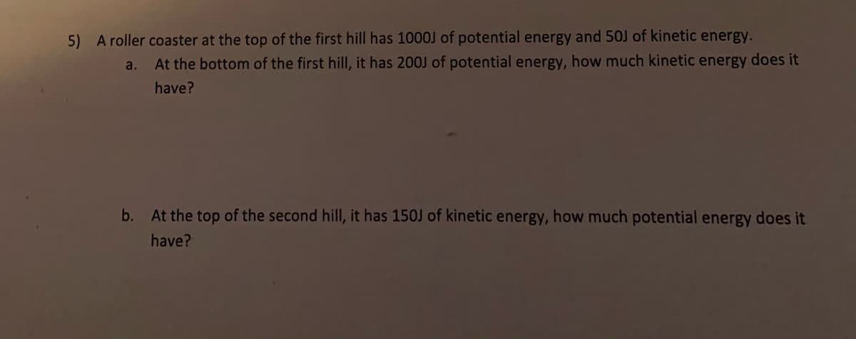 5) A roller coaster at the top of the first hill has 1000J of potential energy and 50J of kinetic energy.
a. At the bottom of the first hill, it has 200J of potential energy, how much kinetic energy does it
have?
b. At the top of the second hill, it has 150J of kinetic energy, how much potential energy does it
have?
