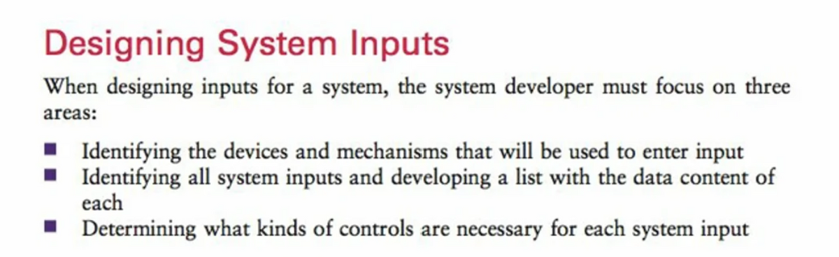 Designing System Inputs
When designing inputs for a system, the system developer must focus on three
areas:
■ Identifying the devices and mechanisms that will be used to enter input
■ Identifying all system inputs and developing a list with the data content of
each
■
Determining what kinds of controls are necessary for each system input