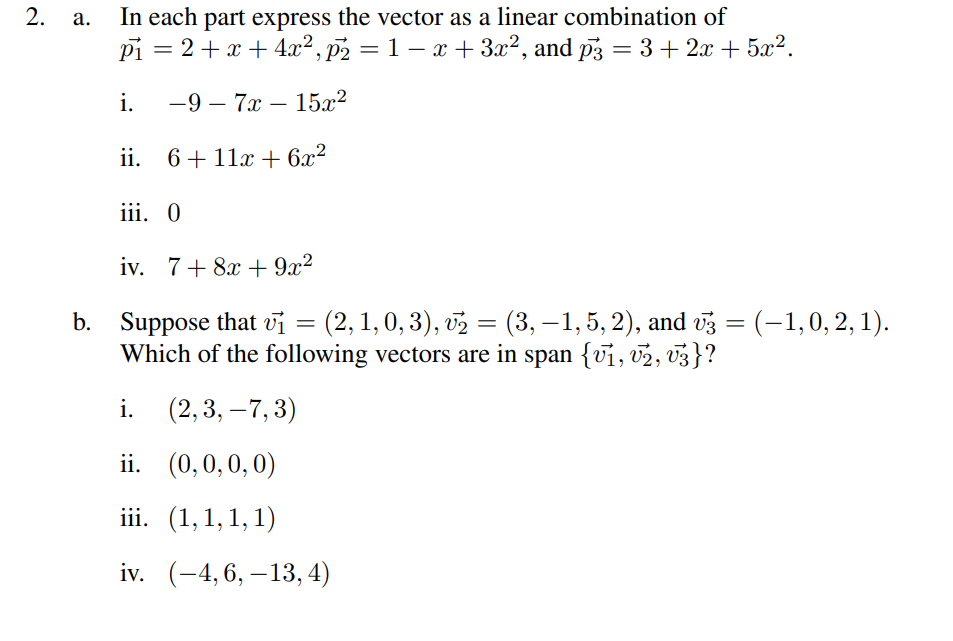 2.
a. In each part express the vector as a linear combination of
2+x+4x², p₂ = 1 − x + 3x², and p3 = 3 + 2x + 5x².
pi
i. -9-7x - 15x²
ii. 6+11x + 6x²
=
iii. O
iv. 7 + 8x + 9x²
b. Suppose that vi
=
= (2, 1, 0, 3), v₂ = (3, −1, 5, 2), and №3 = (–1, 0, 2, 1).
Which of the following vectors are in span {1, 2, 3}?
i.
(2, 3, -7,3)
ii.
(0,0,0,0)
iii. (1,1,1,1)
iv. (-4, 6, -13, 4)