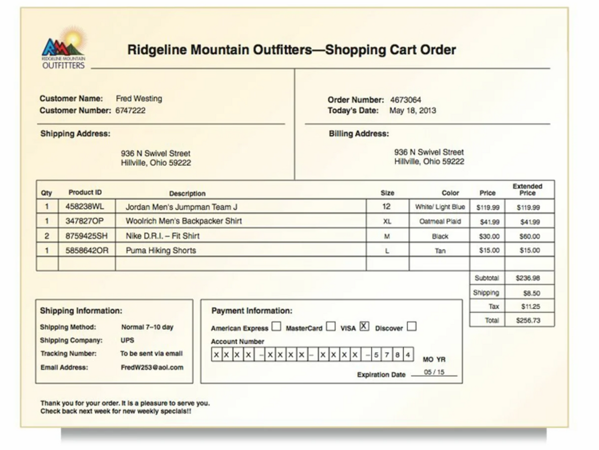 RIDGELINE MOUNTAIN
OUTFITTERS
Customer Name: Fred Westing
Customer Number: 6747222
Shipping Address:
Qty
1
1
2
1
Product ID
458238WL
347827OP
8759425SH
58586420R
Ridgeline Mountain Outfitters-Shopping Cart Order
936 N Swivel Street
Hillville, Ohio 59222
Shipping Information:
Shipping Method:
Shipping Company:
Tracking Number:
Email Address:
Description
Jordan Men's Jumpman Team J
Woolrich Men's Backpacker Shirt
Nike D.R.I. - Fit Shirt
Puma Hiking Shorts
Normal 7-10 day
UPS
To be sent via email
FredW253@aol.com
Order Number: 4673064
Today's Date: May 18, 2013
Thank you for your order. It is a pleasure to serve you.
Check back next week for new weekly specials!!
Billing Address:
Size
12
XL
M
936 N Swivel Street
Hillville, Ohio 59222
L
Payment Information:
American Express MasterCard VISA X Discover
Account Number
×××× --XXX X - X X X X - 5 784
Expiration Date
Color
White/ Light Blue
Oatmeal Plaid
Black
Tan
MO YR
05/15
Price
$119.99
$41.99
$30.00
$15.00
Subtotal
Shipping
Tax
Total
Extended
Price
$119.99
$41.99
$60.00
$15.00
$236.98
$8.50
$11.25
$256.73