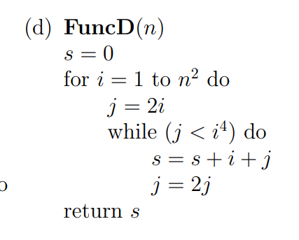 (d) FuncD(n)
s = 0
for i = 1 to n² do
j = 2i
while (j < i4) do
s = s + i+j
j = 2j
S
return s
