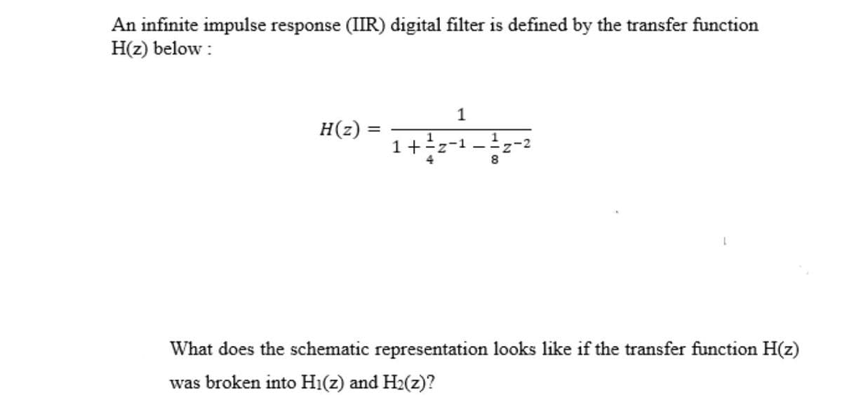 An infinite impulse response (IIR) digital filter is defined by the transfer function
H(z) below :
1
H(z) =
1+ Y
%3D
What does the schematic representation looks like if the transfer function H(z)
was broken into Hi(z) and H2(z)?
