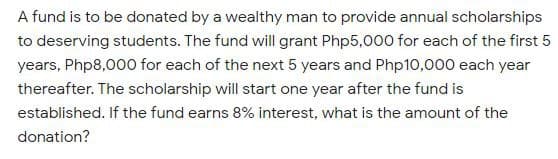 A fund is to be donated by a wealthy man to provide annual scholarships
to deserving students. The fund will grant Php5,000 for each of the first 5
years, Php8,000 for each of the next 5 years and Php10,000 each year
thereafter. The scholarship will start one year after the fund is
established. If the fund earns 8% interest, what is the amount of the
donation?
